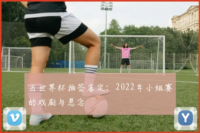 当世界杯抽签落定：2022年小组赛的戏剧与悬念