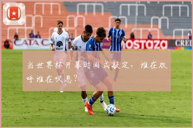 当世界杯开幕时间式敲定，谁在欢呼谁在叹息？