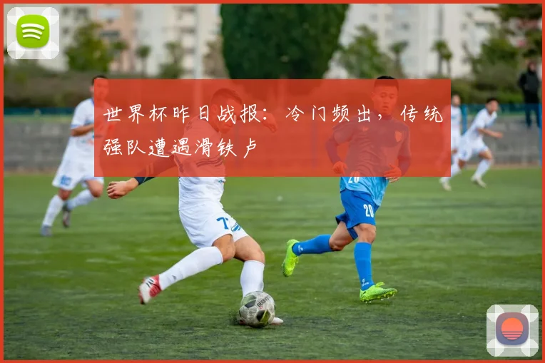 世界杯昨日战报：冷门频出，传统强队遭遇滑铁卢