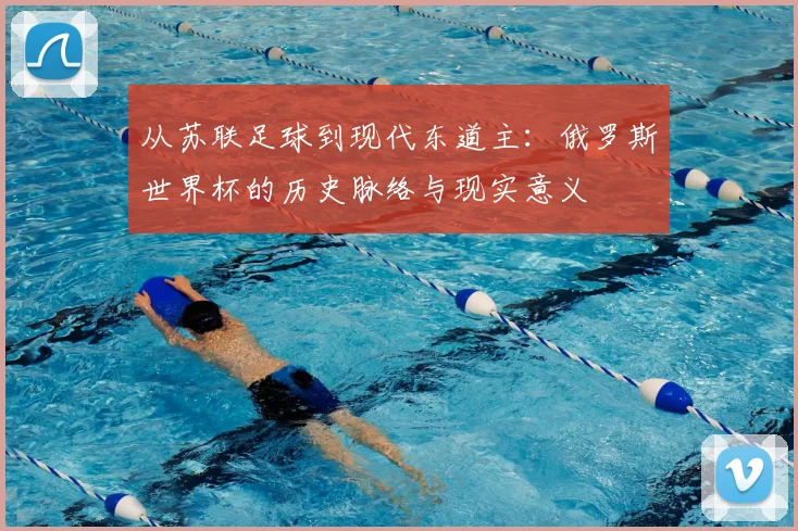 从苏联足球到现代东道主：俄罗斯世界杯的历史脉络与现实意义