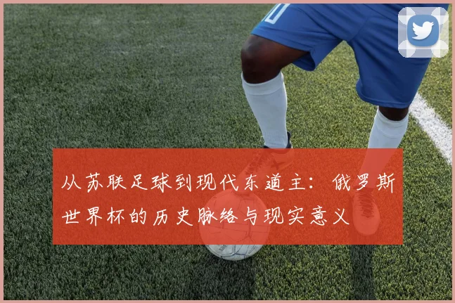 从苏联足球到现代东道主：俄罗斯世界杯的历史脉络与现实意义