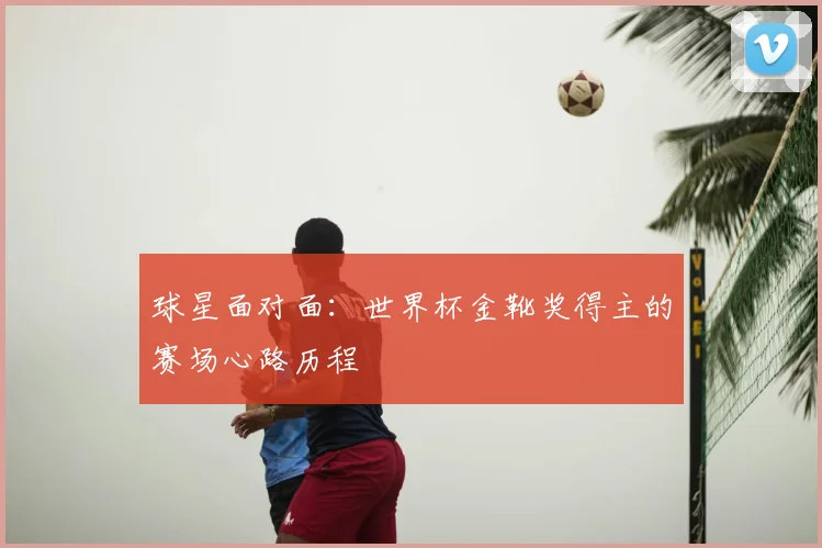 球星面对面：世界杯金靴奖得主的赛场心路历程