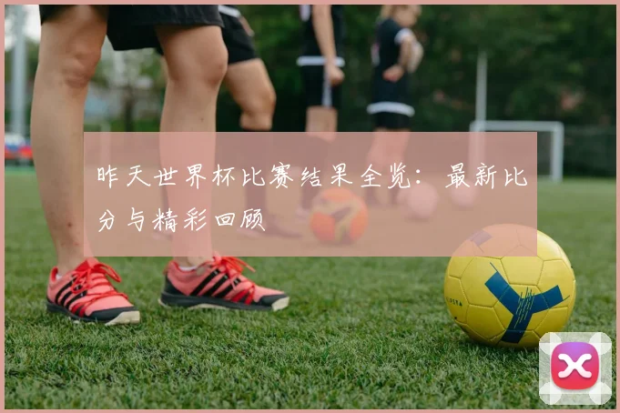 昨天世界杯比赛结果全览：最新比分与精彩回顾