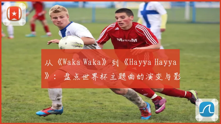 从《Waka Waka》到《Hayya Hayya》：盘点世界杯主题曲的演变与影响力