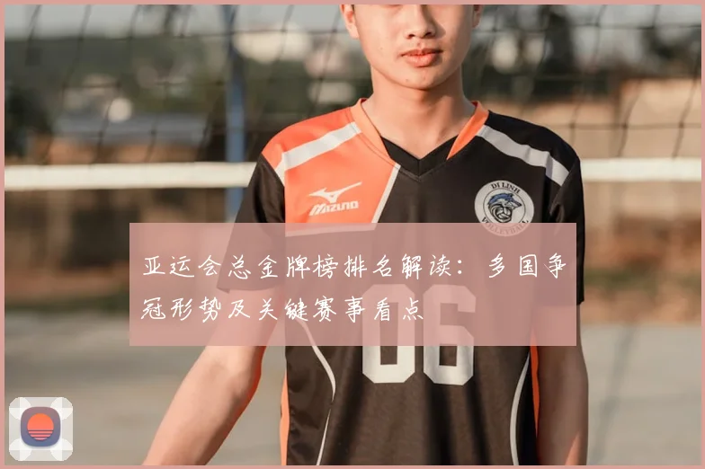 亚运会总金牌榜排名解读：多国争冠形势及关键赛事看点