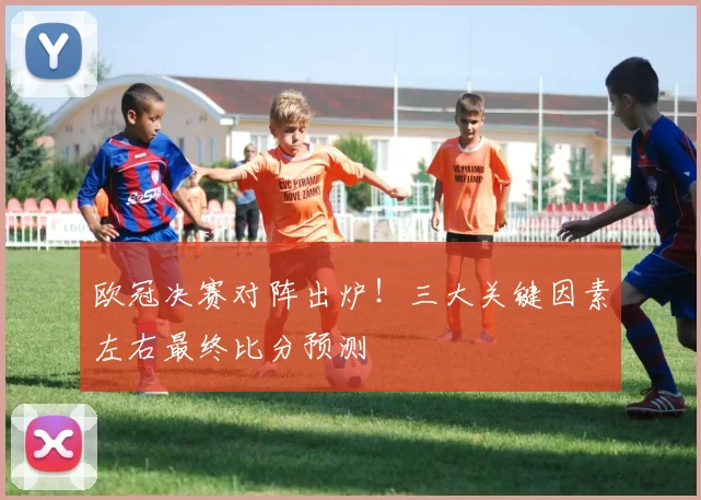 欧冠决赛对阵出炉！三大关键因素左右最终比分预测