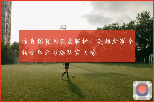 淦直播官网深度解析：英超新赛季转会风云与球队实力榜