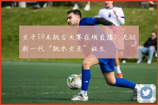 女子10米跳台决赛在线直播:见证新一代“跳水女王”诞生