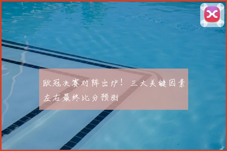 欧冠决赛对阵出炉！三大关键因素左右最终比分预测