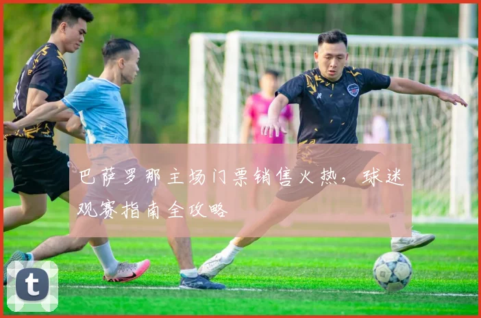 巴萨罗那主场门票销售火热，球迷观赛指南全攻略