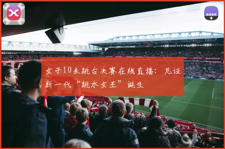 女子10米跳台决赛在线直播：见证新一代“跳水女王”诞生