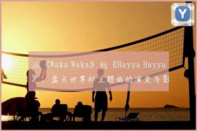 从《Waka Waka》到《Hayya Hayya》：盘点世界杯主题曲的演变与影响力