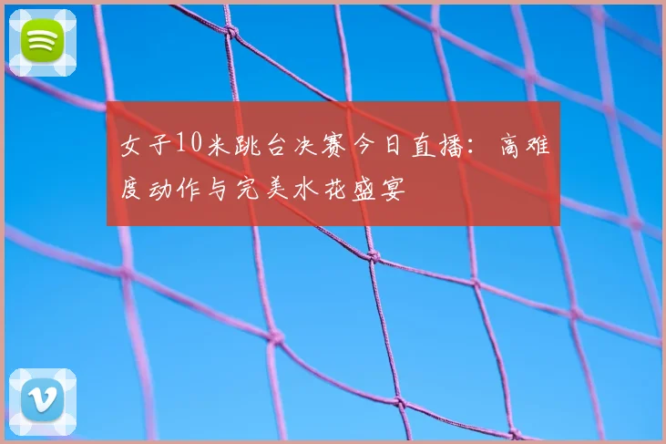 女子10米跳台决赛今日直播：高难度动作与完美水花盛宴