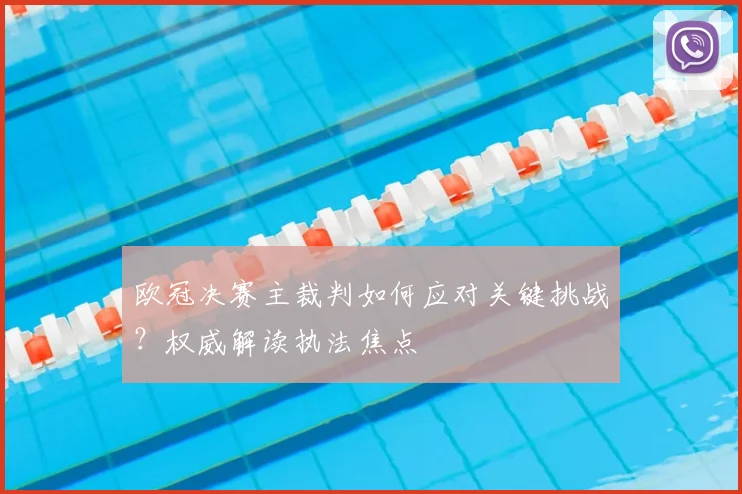 欧冠决赛主裁判如何应对关键挑战？权威解读执法焦点