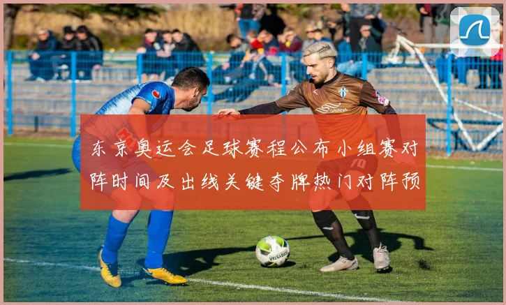 东京奥运会足球赛程公布小组赛对阵时间及出线关键夺牌热门对阵预览