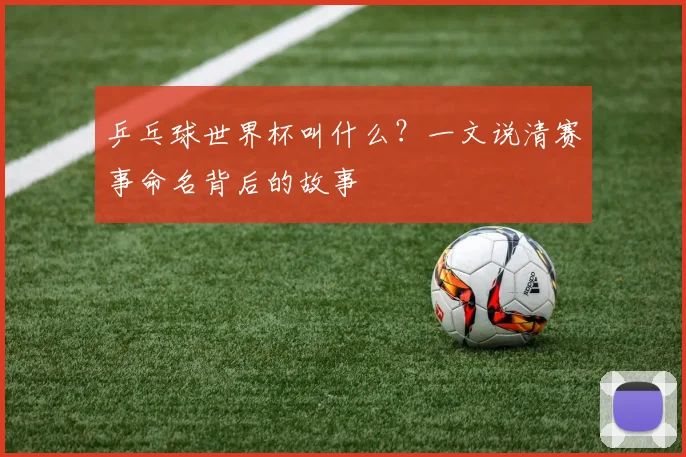 乒乓球世界杯叫什么？一文说清赛事命名背后的故事